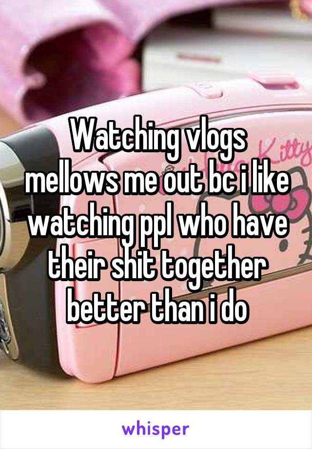 Watching vlogs mellows me out bc i like watching ppl who have their shit together better than i do