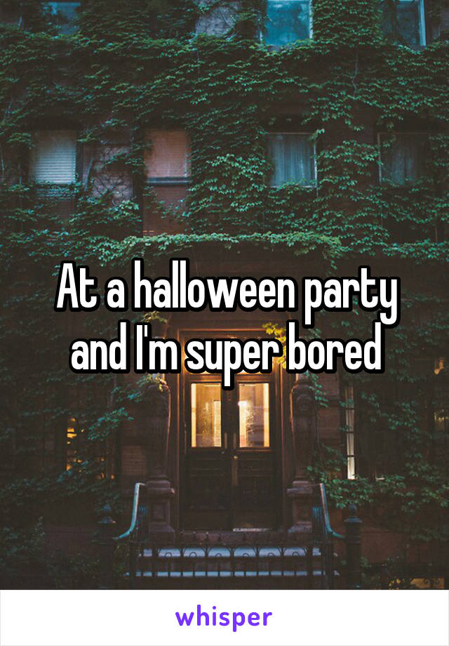 At a halloween party and I'm super bored