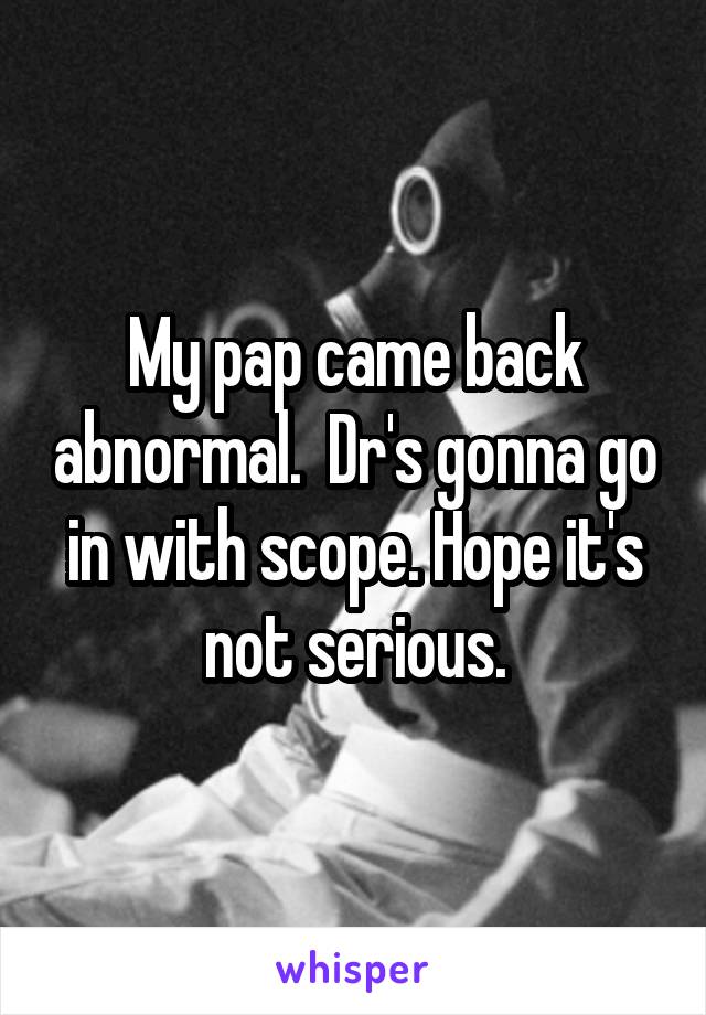My pap came back abnormal.  Dr's gonna go in with scope. Hope it's not serious.