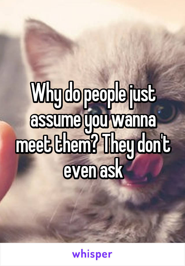 Why do people just assume you wanna meet them? They don't even ask
