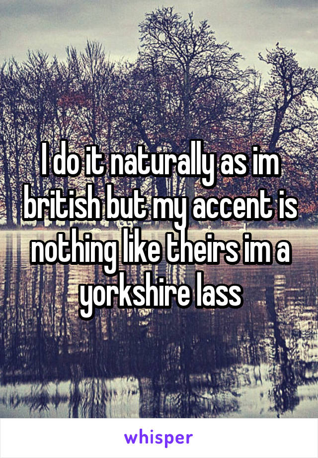 I do it naturally as im british but my accent is nothing like theirs im a yorkshire lass