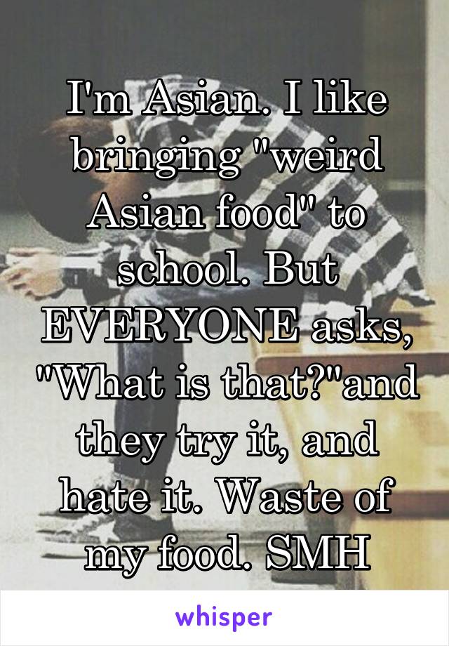 I'm Asian. I like bringing "weird Asian food" to school. But EVERYONE asks, "What is that?"and they try it, and hate it. Waste of my food. SMH