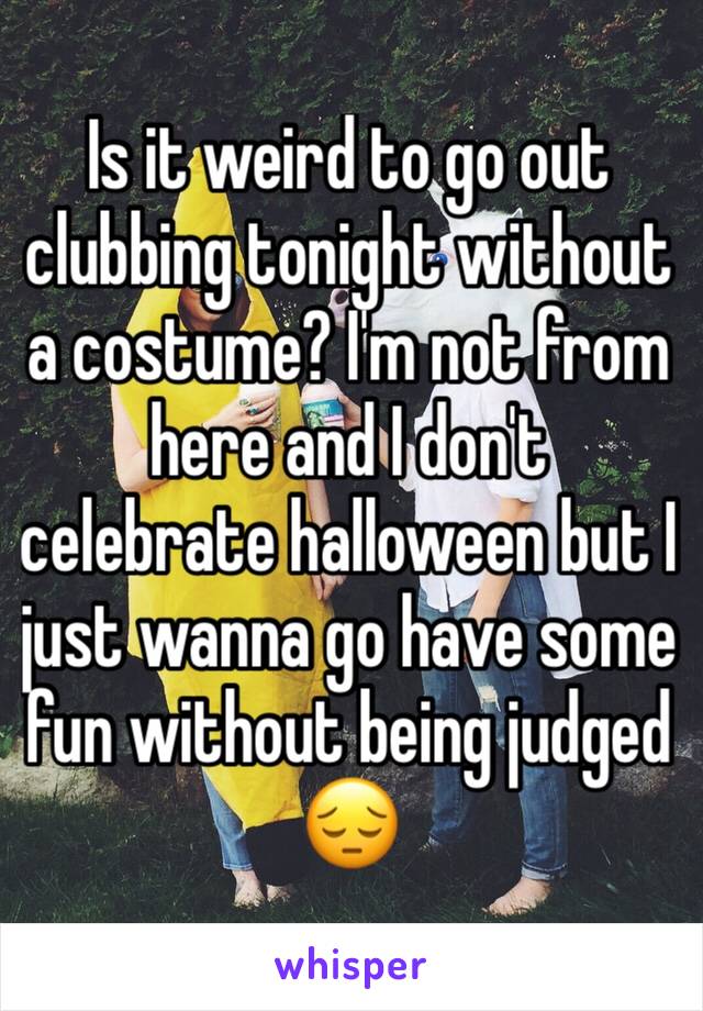 Is it weird to go out clubbing tonight without a costume? I'm not from here and I don't celebrate halloween but I just wanna go have some fun without being judged 😔