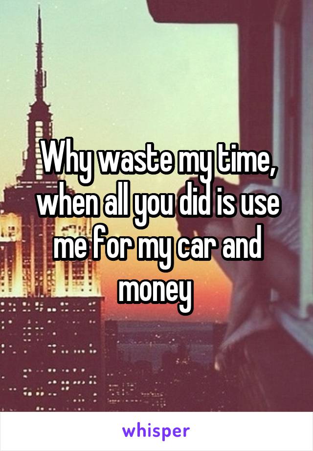 Why waste my time, when all you did is use me for my car and money 