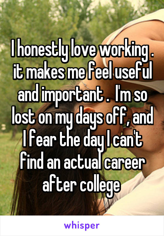 I honestly love working . it makes me feel useful and important .  I'm so lost on my days off, and I fear the day I can't find an actual career after college 