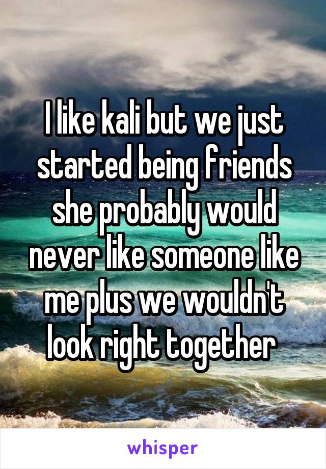 I like kali but we just started being friends she probably would never like someone like me plus we wouldn't look right together 