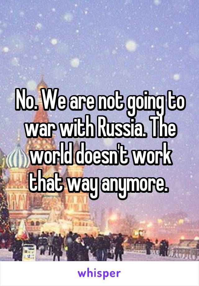 No. We are not going to war with Russia. The world doesn't work that way anymore. 