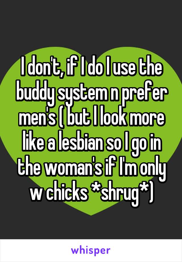 I don't, if I do I use the buddy system n prefer men's ( but l look more like a lesbian so I go in the woman's if I'm only w chicks *shrug*)