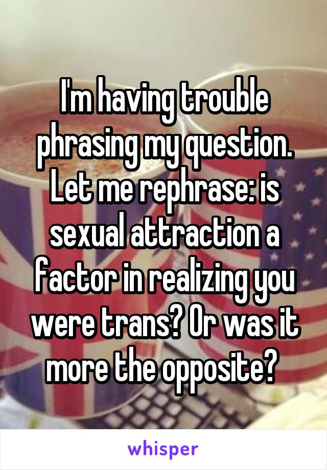 I'm having trouble phrasing my question. Let me rephrase: is sexual attraction a factor in realizing you were trans? Or was it more the opposite? 