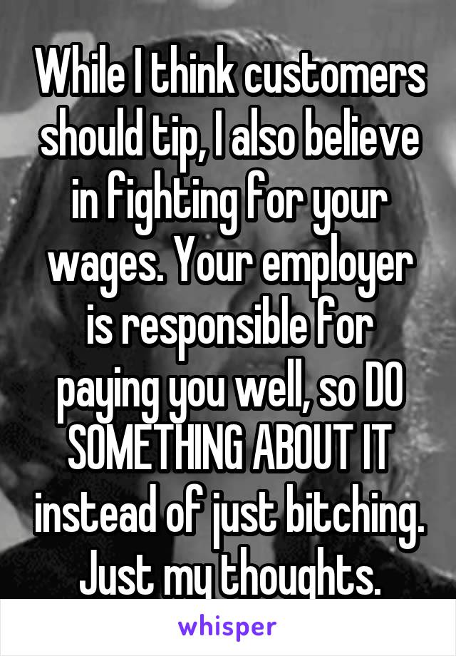 While I think customers should tip, I also believe in fighting for your wages. Your employer is responsible for paying you well, so DO SOMETHING ABOUT IT instead of just bitching. Just my thoughts.
