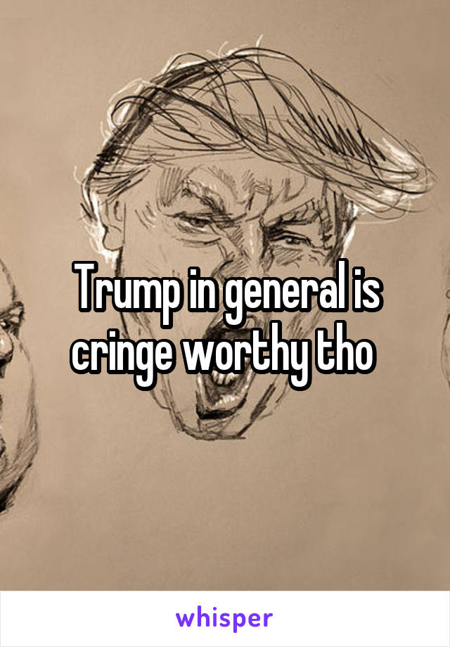 Trump in general is cringe worthy tho 