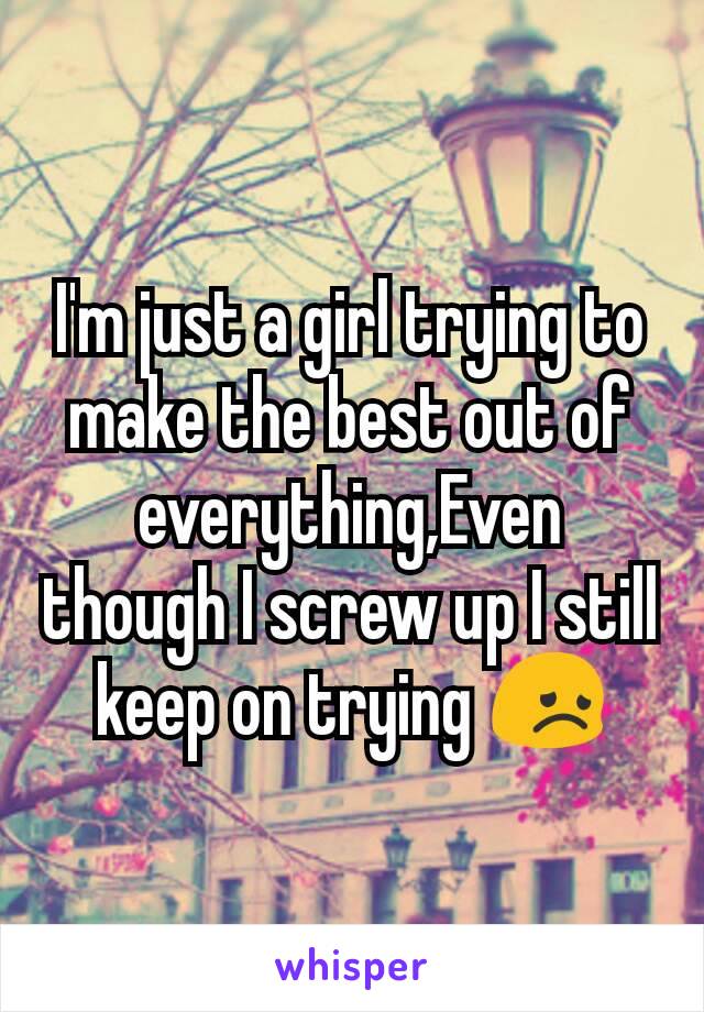 I'm just a girl trying to make the best out of everything,Even though I screw up I still keep on trying 😞