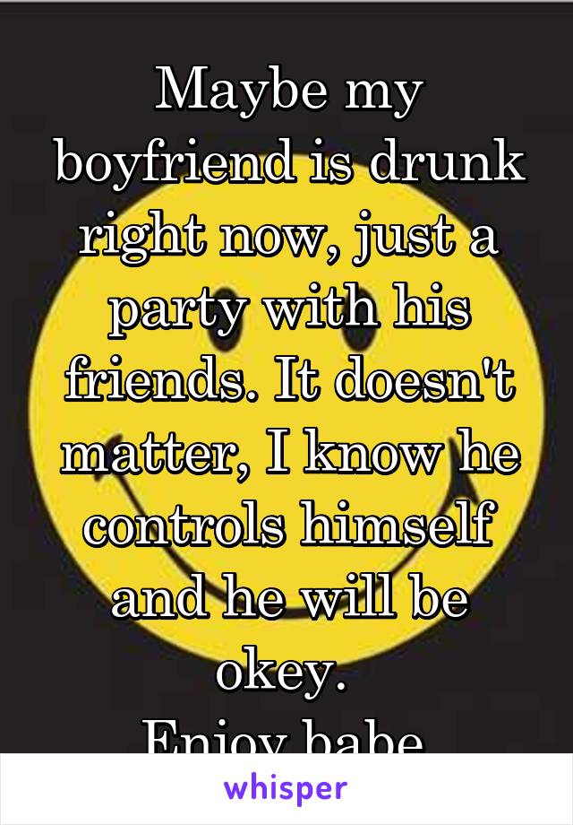Maybe my boyfriend is drunk right now, just a party with his friends. It doesn't matter, I know he controls himself and he will be okey. 
Enjoy babe.