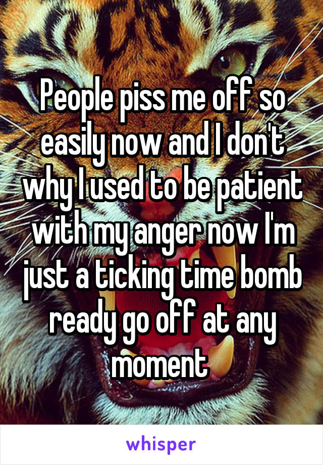 People piss me off so easily now and I don't why I used to be patient with my anger now I'm just a ticking time bomb ready go off at any moment 