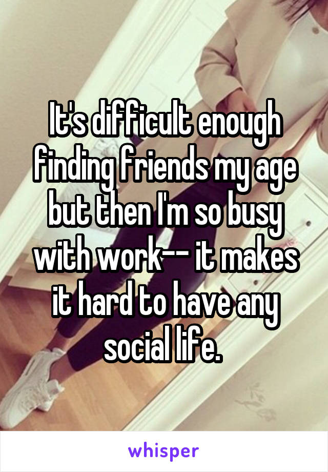 It's difficult enough finding friends my age but then I'm so busy with work-- it makes it hard to have any social life. 