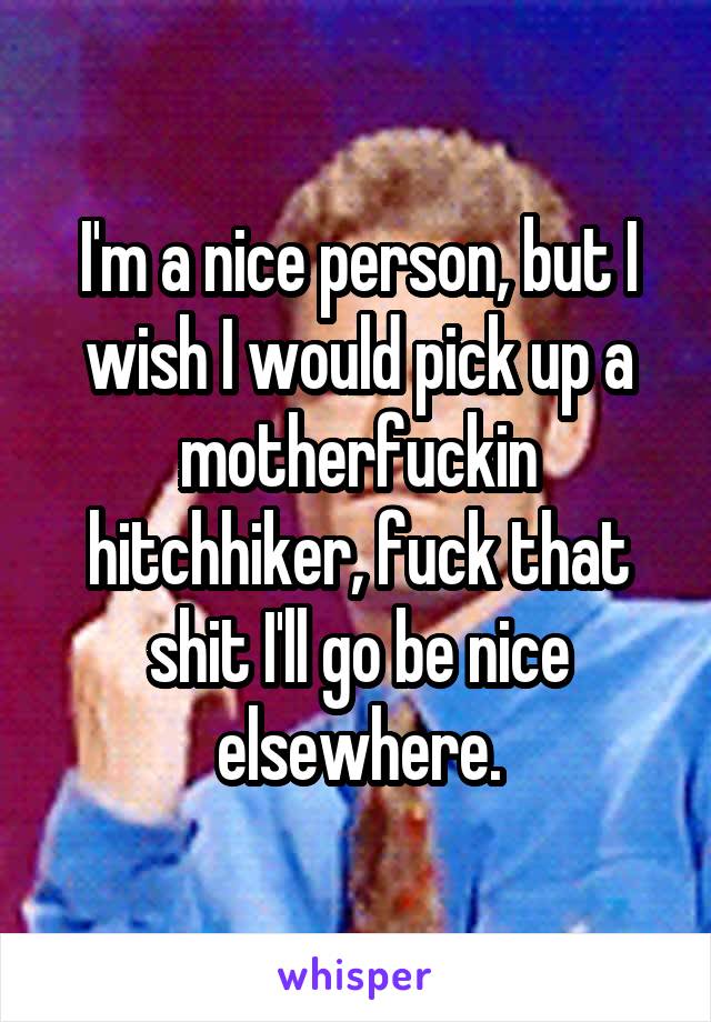 I'm a nice person, but I wish I would pick up a motherfuckin hitchhiker, fuck that shit I'll go be nice elsewhere.