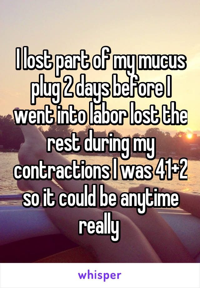 I lost part of my mucus plug 2 days before I went into labor lost the rest during my contractions I was 41+2 so it could be anytime really 