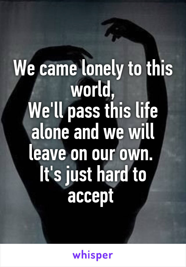We came lonely to this world,
We'll pass this life alone and we will leave on our own. 
It's just hard to accept 