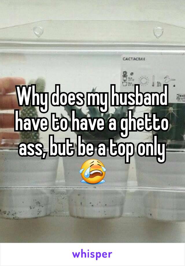 Why does my husband have to have a ghetto ass, but be a top only 😭