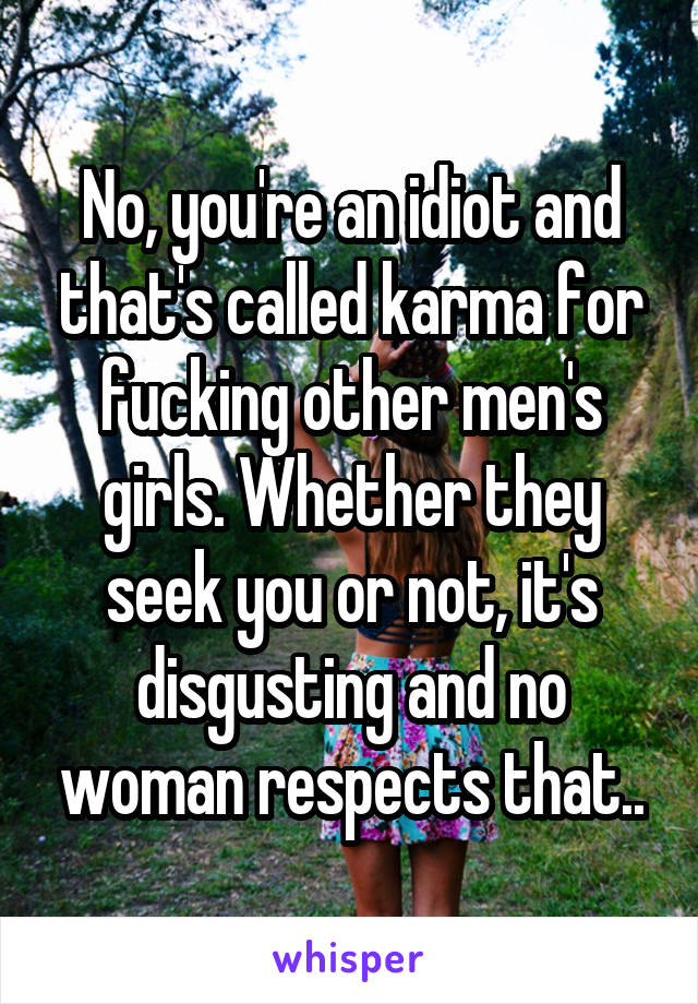 No, you're an idiot and that's called karma for fucking other men's girls. Whether they seek you or not, it's disgusting and no woman respects that..