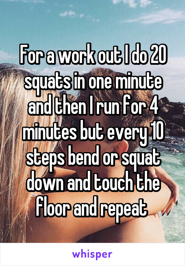 For a work out I do 20 squats in one minute and then I run for 4 minutes but every 10 steps bend or squat down and touch the floor and repeat 