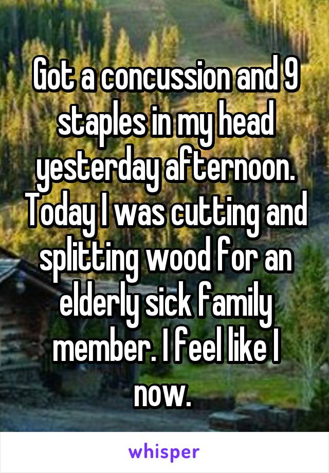 Got a concussion and 9 staples in my head yesterday afternoon. Today I was cutting and splitting wood for an elderly sick family member. I feel like I now. 