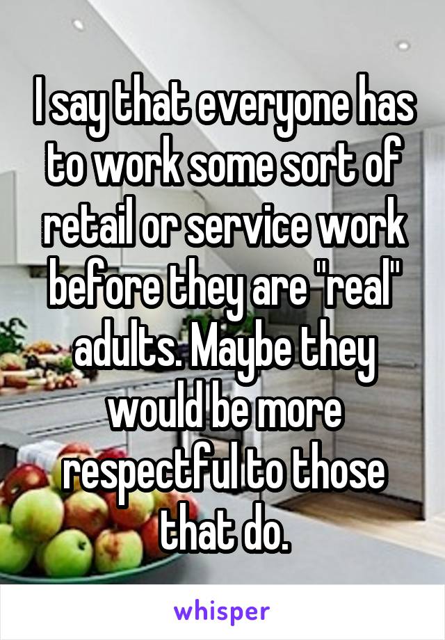 I say that everyone has to work some sort of retail or service work before they are "real" adults. Maybe they would be more respectful to those that do.