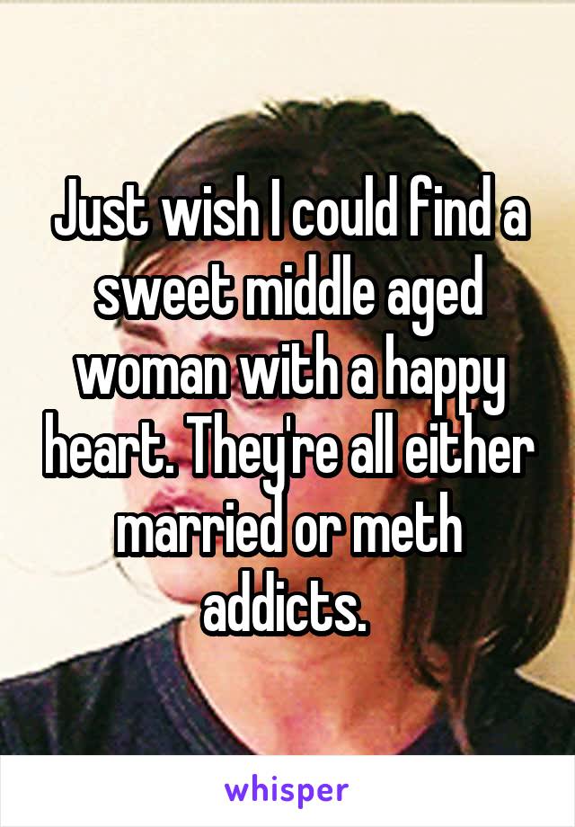 Just wish I could find a sweet middle aged woman with a happy heart. They're all either married or meth addicts. 