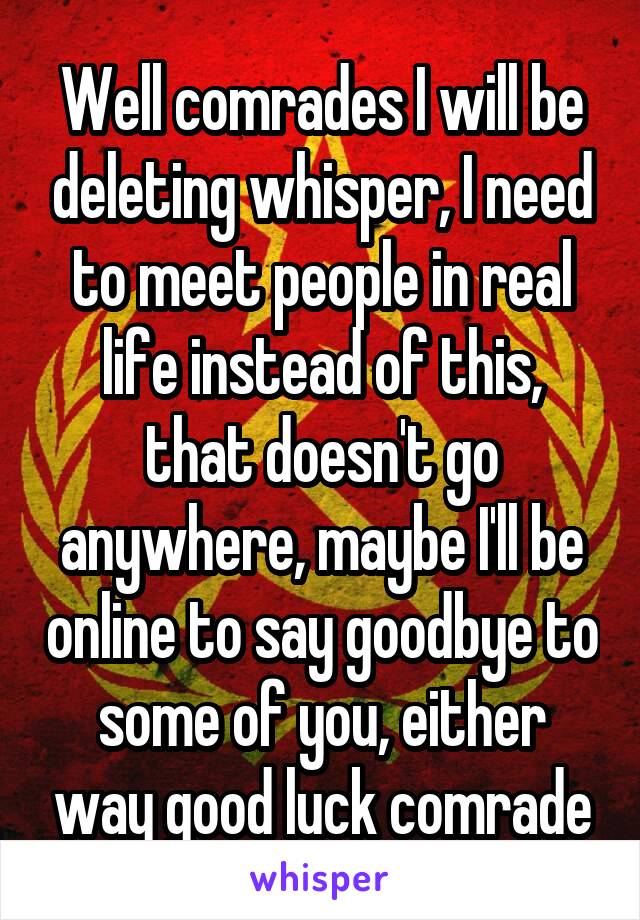 Well comrades I will be deleting whisper, I need to meet people in real life instead of this, that doesn't go anywhere, maybe I'll be online to say goodbye to some of you, either way good luck comrade