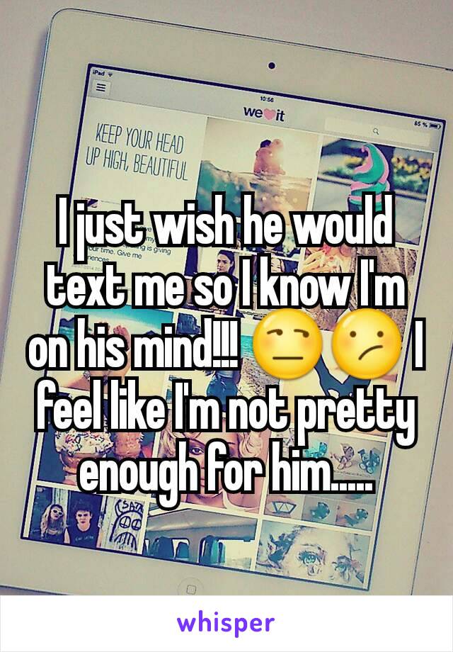 I just wish he would text me so I know I'm on his mind!!! 😒😕 I feel like I'm not pretty enough for him.....