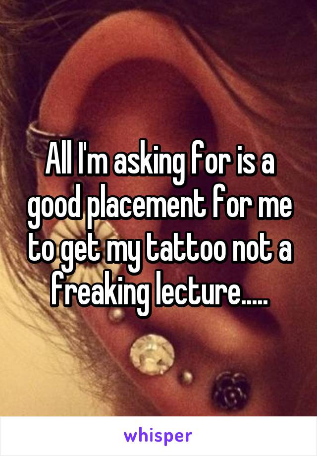 All I'm asking for is a good placement for me to get my tattoo not a freaking lecture.....