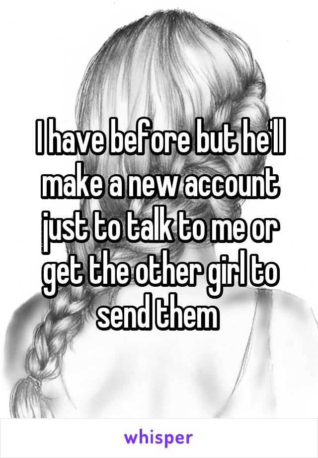 I have before but he'll make a new account just to talk to me or get the other girl to send them 