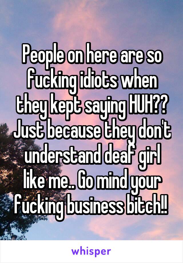 People on here are so fucking idiots when they kept saying HUH?? Just because they don't understand deaf girl like me.. Go mind your fucking business bitch!! 