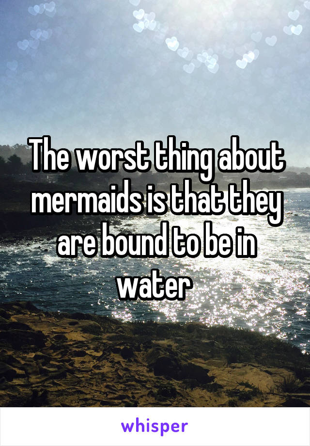 The worst thing about mermaids is that they are bound to be in water 