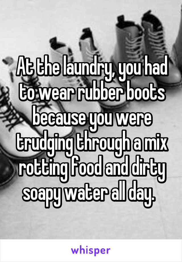 At the laundry, you had to wear rubber boots because you were trudging through a mix rotting food and dirty soapy water all day.  