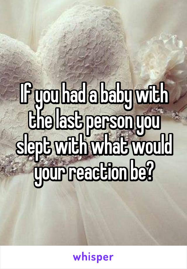 If you had a baby with the last person you slept with what would your reaction be?