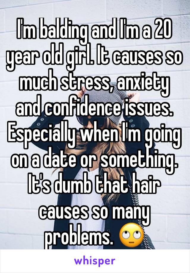 I'm balding and I'm a 20 year old girl. It causes so much stress, anxiety and confidence issues. Especially when I'm going on a date or something. It's dumb that hair causes so many problems. 🙄