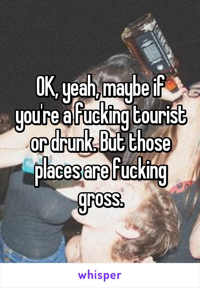 OK, yeah, maybe if you're a fucking tourist or drunk. But those places are fucking gross.
