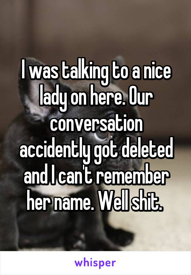 I was talking to a nice lady on here. Our conversation accidently got deleted and I can't remember her name. Well shit. 