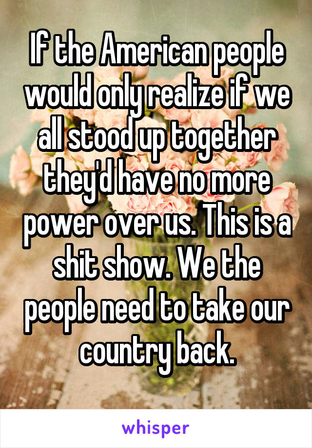 If the American people would only realize if we all stood up together they'd have no more power over us. This is a shit show. We the people need to take our country back.
