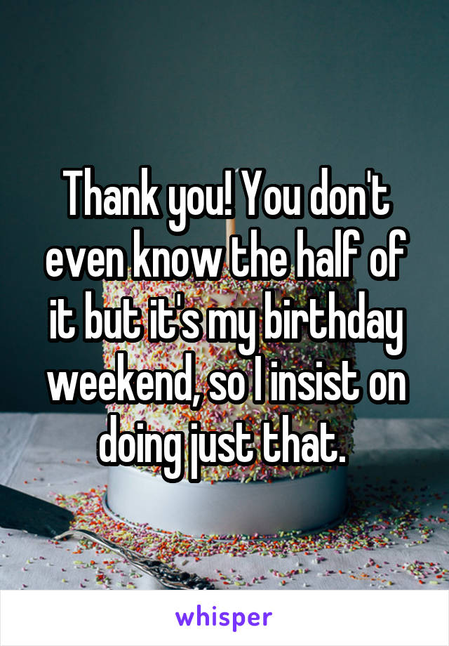 Thank you! You don't even know the half of it but it's my birthday weekend, so I insist on doing just that. 
