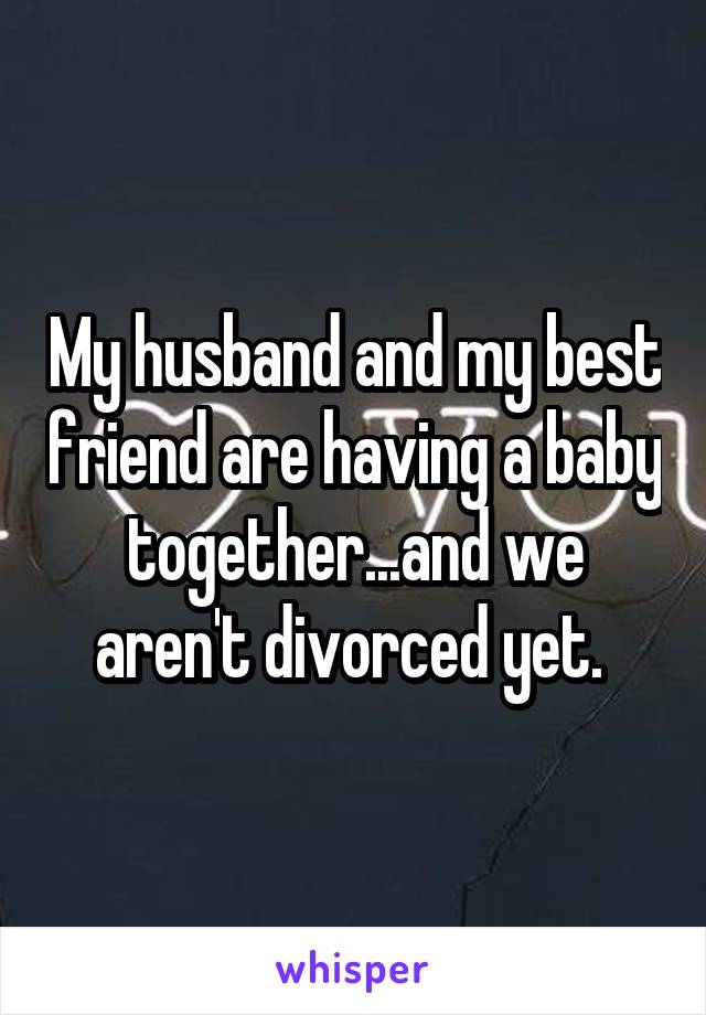 My husband and my best friend are having a baby together...and we aren't divorced yet. 