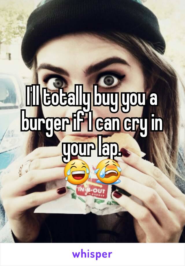 I'll totally buy you a burger if I can cry in your lap.
😂😭