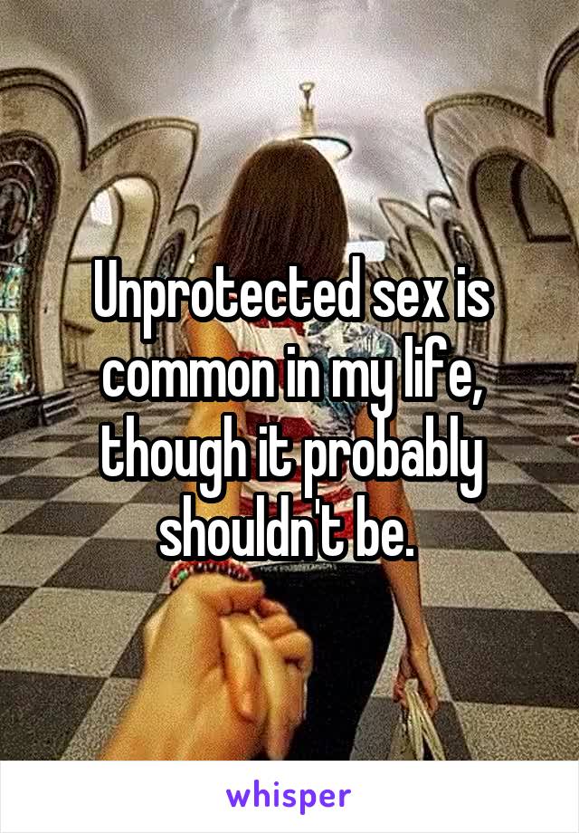 Unprotected sex is common in my life, though it probably shouldn't be. 