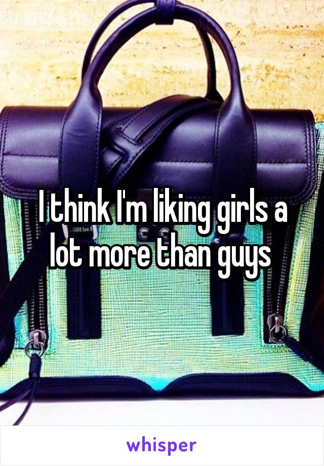 I think I'm liking girls a lot more than guys 