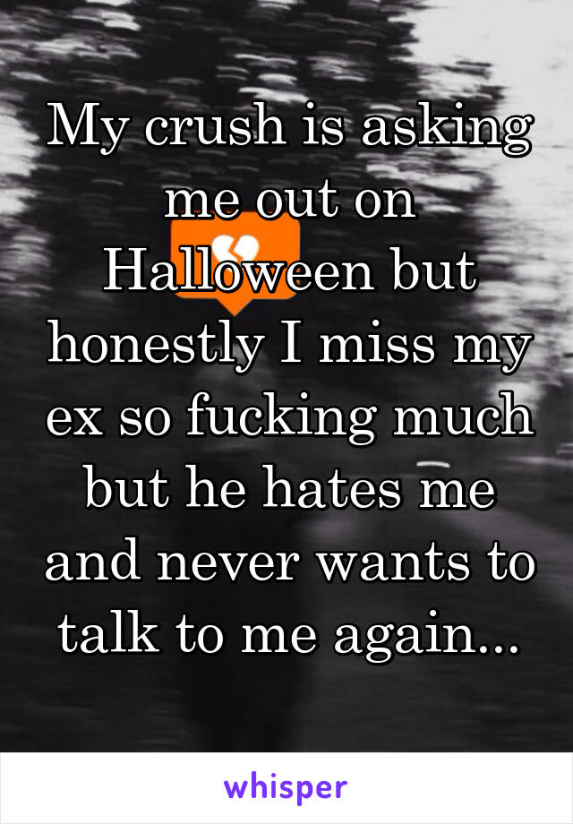 My crush is asking me out on Halloween but honestly I miss my ex so fucking much but he hates me and never wants to talk to me again...
