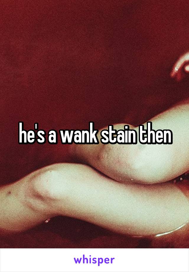 he's a wank stain then