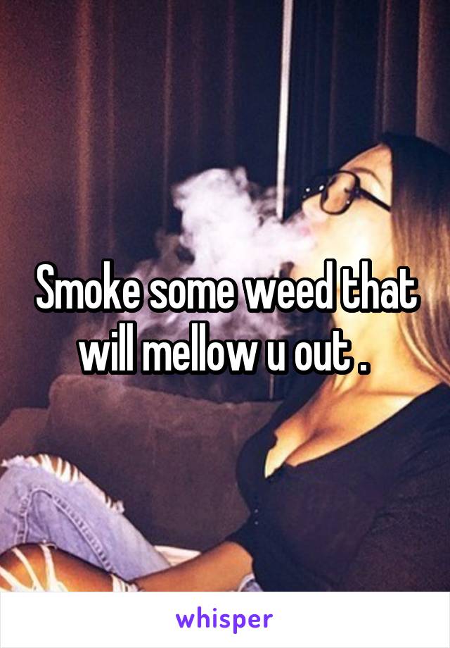 Smoke some weed that will mellow u out . 