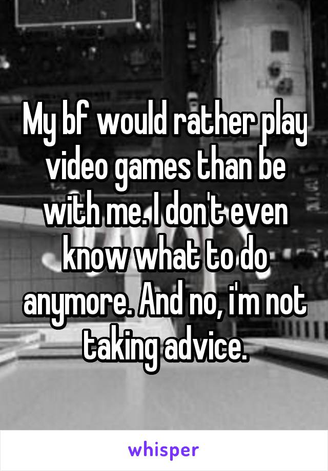 My bf would rather play video games than be with me. I don't even know what to do anymore. And no, i'm not taking advice.