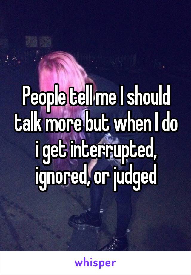 People tell me I should talk more but when I do i get interrupted, ignored, or judged